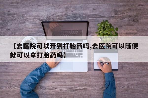 私人卖流产药的联系方式【去医院可以开到打胎药吗,去医院可以随便就可以拿打胎药吗】