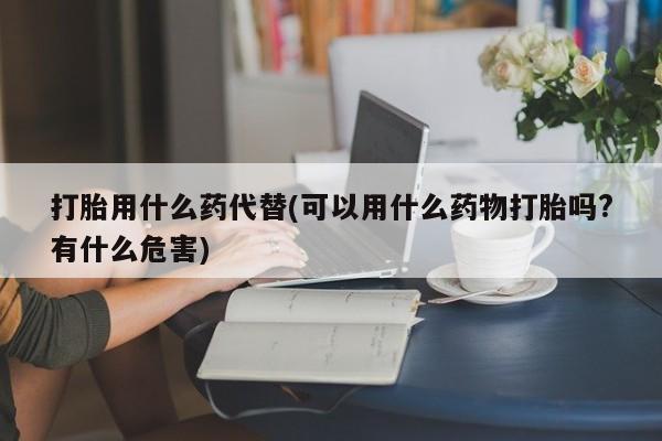 私人卖流产药的联系方式打胎用什么药代替(可以用什么药物打胎吗?有什么危害)