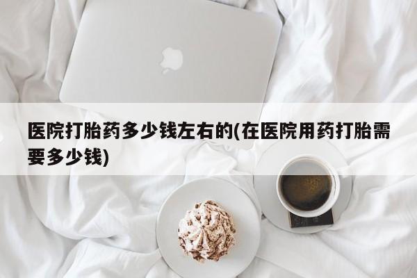 私人卖流产药的联系方式医院打胎药多少钱左右的(在医院用药打胎需要多少钱)