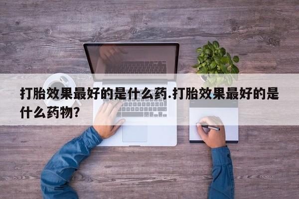 私人卖流产药的联系方式打胎效果最好的是什么药.打胎效果最好的是什么药物？