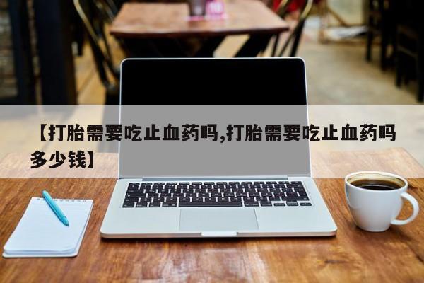 私人卖流产药的联系方式【打胎需要吃止血药吗,打胎需要吃止血药吗多少钱】