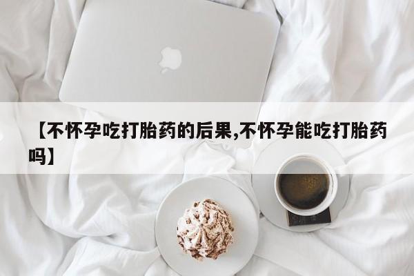 私人卖流产药的联系方式【不怀孕吃打胎药的后果,不怀孕能吃打胎药吗】