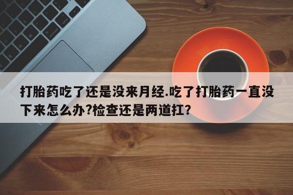 私人卖流产药的联系方式打胎药吃了还是没来月经.吃了打胎药一直没下来怎么办?检查还是两道扛？