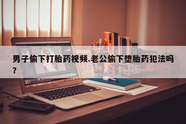 私人卖流产药的联系方式男子偷下打胎药视频.老公偷下堕胎药犯法吗？