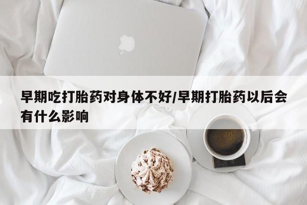 私人卖流产药的联系方式早期吃打胎药对身体不好/早期打胎药以后会有什么影响