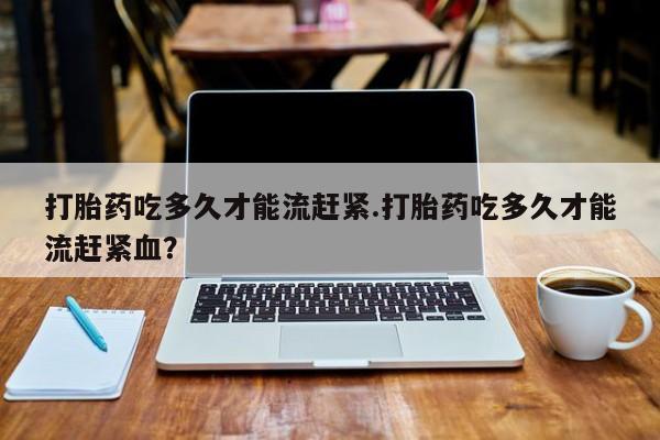 私人卖流产药的联系方式打胎药吃多久才能流赶紧.打胎药吃多久才能流赶紧血？