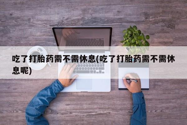 私人卖流产药的联系方式吃了打胎药需不需休息(吃了打胎药需不需休息呢)