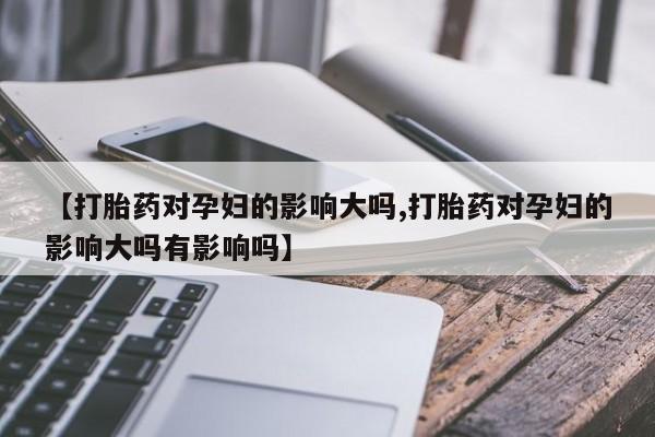 私人卖流产药的联系方式【打胎药对孕妇的影响大吗,打胎药对孕妇的影响大吗有影响吗】