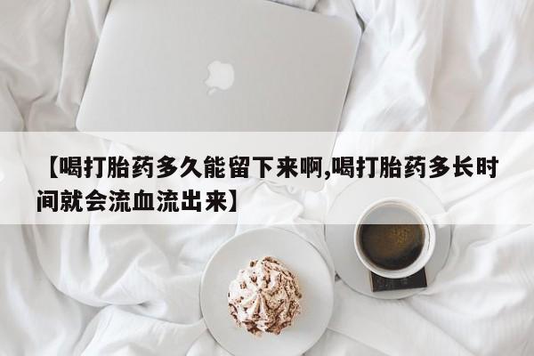 私人卖流产药的联系方式【喝打胎药多久能留下来啊,喝打胎药多长时间就会流血流出来】