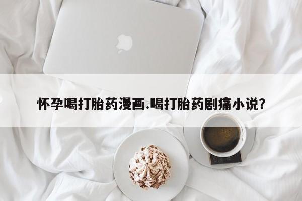 私人卖流产药的联系方式怀孕喝打胎药漫画.喝打胎药剧痛小说？
