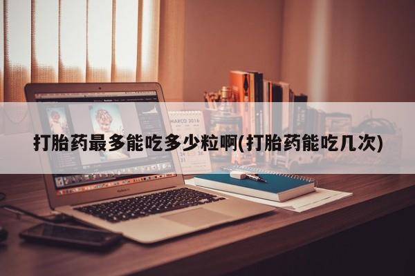 私人卖流产药的联系方式打胎药最多能吃多少粒啊(打胎药能吃几次)