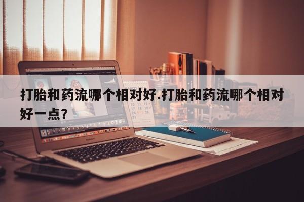私人卖流产药的联系方式打胎和药流哪个相对好.打胎和药流哪个相对好一点？