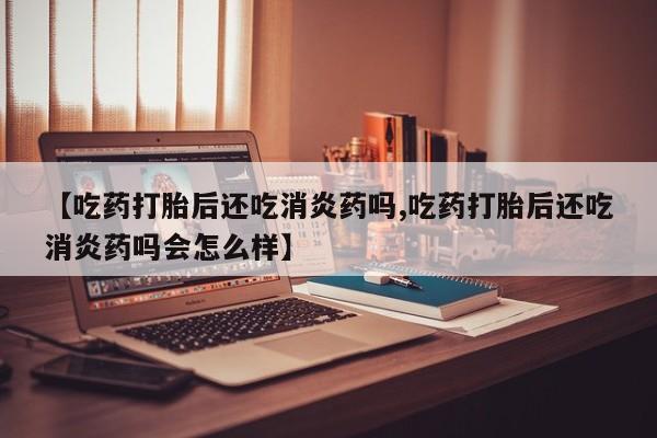 私人卖流产药的联系方式【吃药打胎后还吃消炎药吗,吃药打胎后还吃消炎药吗会怎么样】