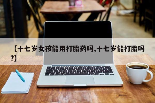 私人卖流产药的联系方式【十七岁女孩能用打胎药吗,十七岁能打胎吗?】