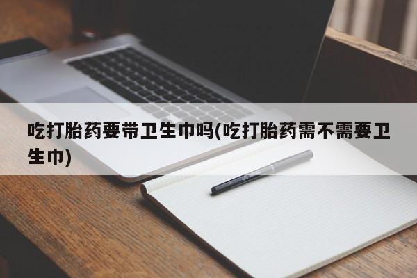 私人卖流产药的联系方式吃打胎药要带卫生巾吗(吃打胎药需不需要卫生巾)
