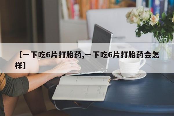 私人卖流产药的联系方式【一下吃6片打胎药,一下吃6片打胎药会怎样】
