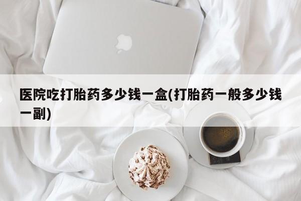 私人卖流产药的联系方式医院吃打胎药多少钱一盒(打胎药一般多少钱一副)