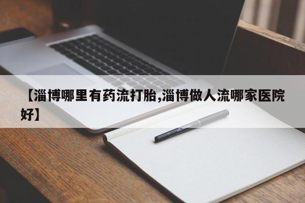 私人卖流产药的联系方式【淄博哪里有药流打胎,淄博做人流哪家医院好】