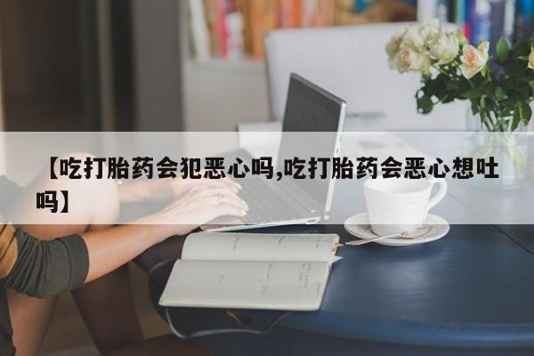 私人卖流产药的联系方式【吃打胎药会犯恶心吗,吃打胎药会恶心想吐吗】
