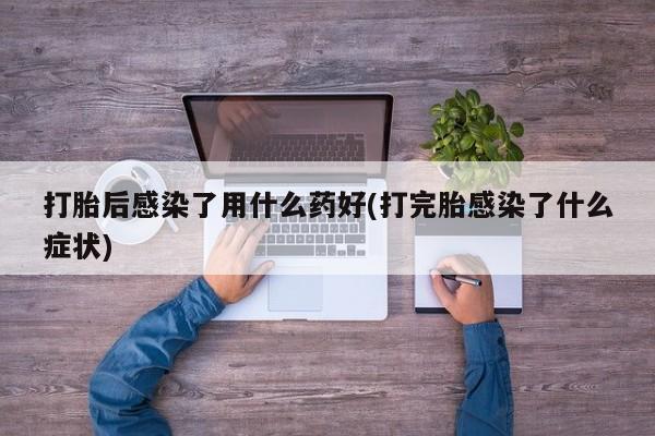 私人卖流产药的联系方式打胎后感染了用什么药好(打完胎感染了什么症状)