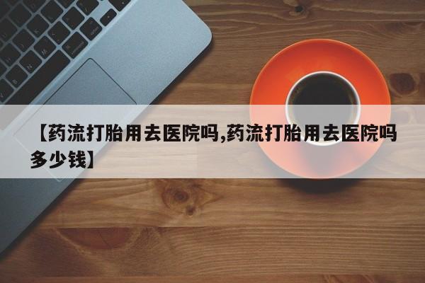 私人卖流产药的联系方式【药流打胎用去医院吗,药流打胎用去医院吗多少钱】