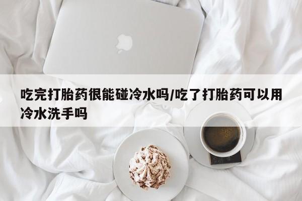 私人卖流产药的联系方式吃完打胎药很能碰冷水吗/吃了打胎药可以用冷水洗手吗