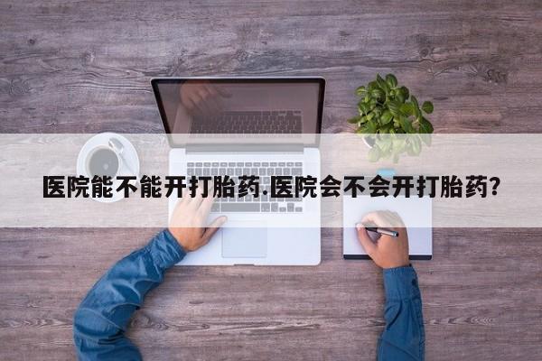 私人卖流产药的联系方式医院能不能开打胎药.医院会不会开打胎药？