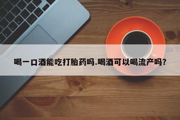 私人卖流产药的联系方式喝一口酒能吃打胎药吗.喝酒可以喝流产吗？