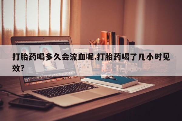 私人卖流产药的联系方式打胎药喝多久会流血呢.打胎药喝了几小时见效？