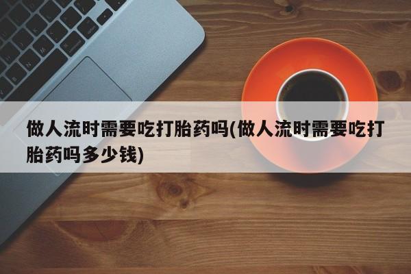 私人卖流产药的联系方式做人流时需要吃打胎药吗(做人流时需要吃打胎药吗多少钱)