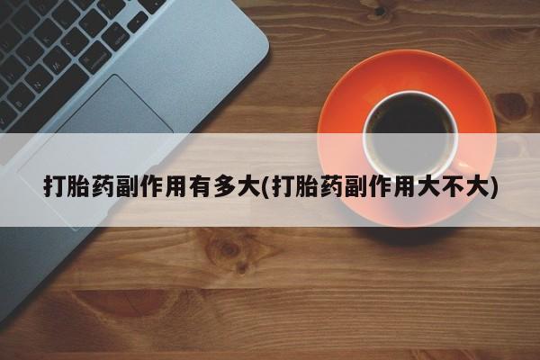 私人卖流产药的联系方式打胎药副作用有多大(打胎药副作用大不大)