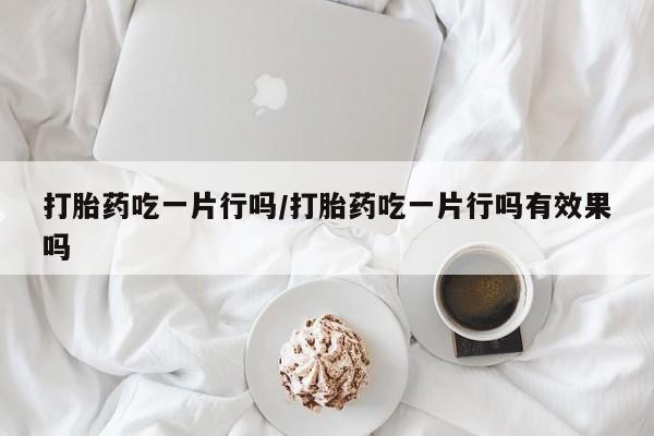私人卖流产药的联系方式打胎药吃一片行吗/打胎药吃一片行吗有效果吗