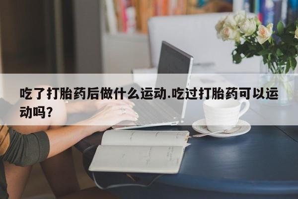 私人卖流产药的联系方式吃了打胎药后做什么运动.吃过打胎药可以运动吗？