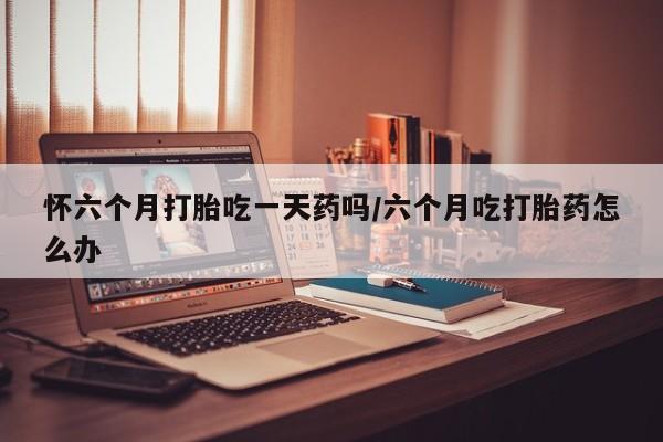 私人卖流产药的联系方式怀六个月打胎吃一天药吗/六个月吃打胎药怎么办