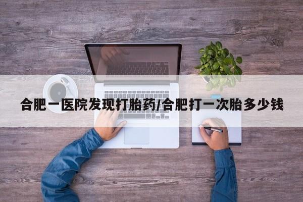 私人卖流产药的联系方式合肥一医院发现打胎药/合肥打一次胎多少钱