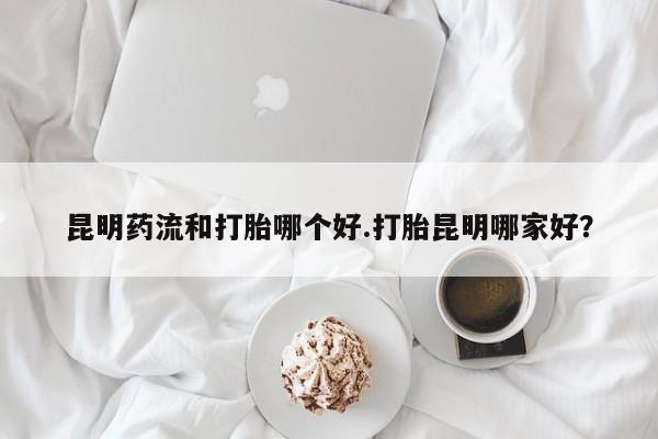 私人卖流产药的联系方式昆明药流和打胎哪个好.打胎昆明哪家好？