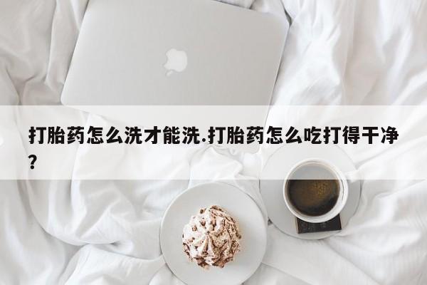 私人卖流产药的联系方式打胎药怎么洗才能洗.打胎药怎么吃打得干净？