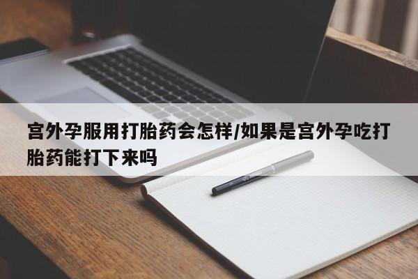 私人卖流产药的联系方式宫外孕服用打胎药会怎样/如果是宫外孕吃打胎药能打下来吗